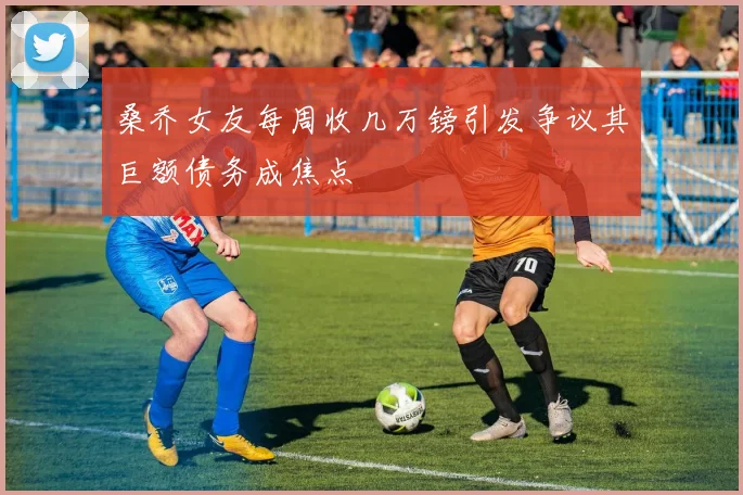 桑乔女友每周收几万镑引发争议其巨额债务成焦点