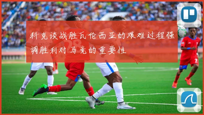 科克谈战胜瓦伦西亚的艰难过程强调胜利对马竞的重要性