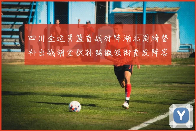 四川全运男篮首战对阵湖北周琦替补出战胡金秋孙铭徽领衔首发阵容