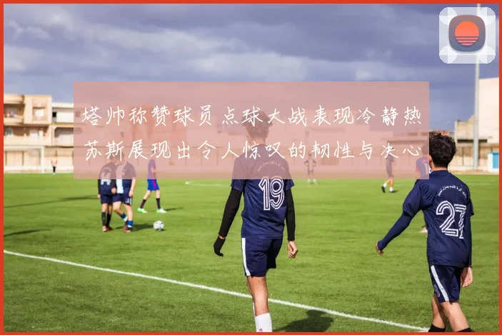 塔帅称赞球员点球大战表现冷静热苏斯展现出令人惊叹的韧性与决心