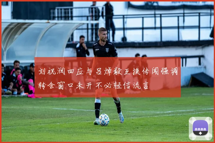 刘祝润回应与吕焯毅互换传闻强调转会窗口未开不必轻信流言