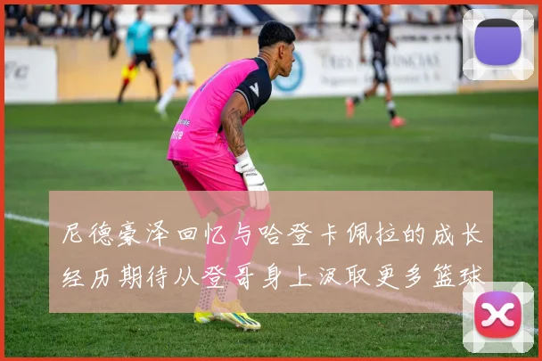 尼德豪泽回忆与哈登卡佩拉的成长经历期待从登哥身上汲取更多篮球智慧
