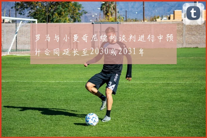罗马与小曼奇尼续约谈判进行中预计合同延长至2030或2031年