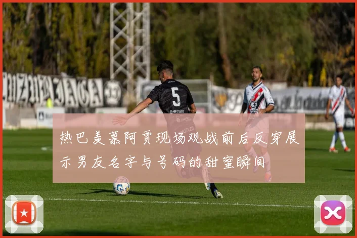 热巴羡慕阿贾现场观战前后反穿展示男友名字与号码的甜蜜瞬间
