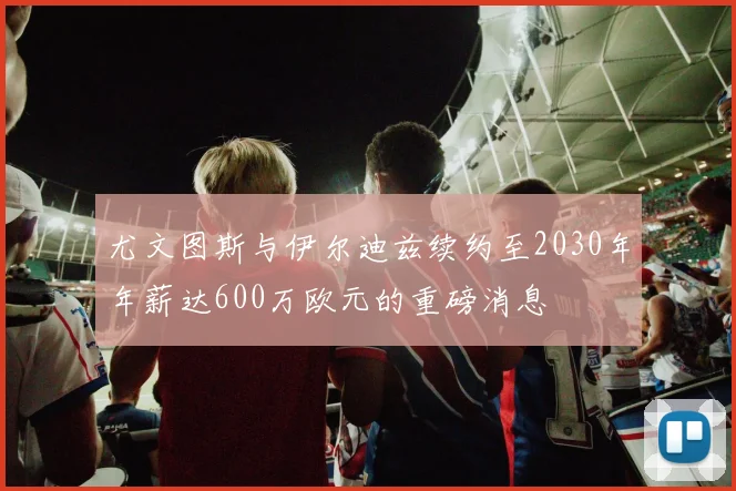 尤文图斯与伊尔迪兹续约至2030年年薪达600万欧元的重磅消息