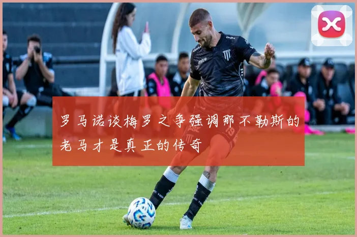 罗马诺谈梅罗之争强调那不勒斯的老马才是真正的传奇