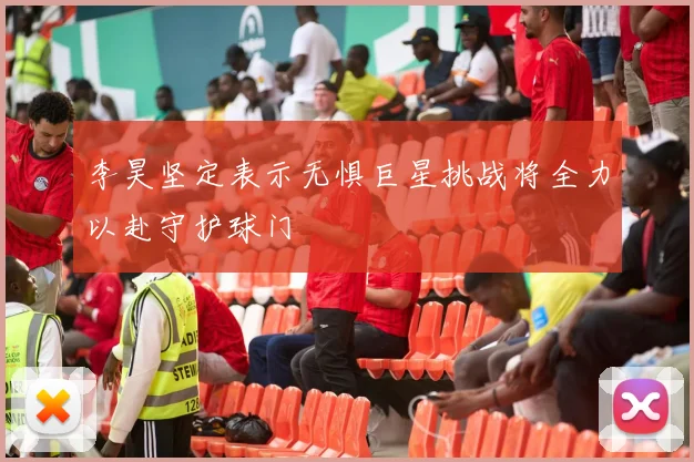 李昊坚定表示无惧巨星挑战将全力以赴守护球门