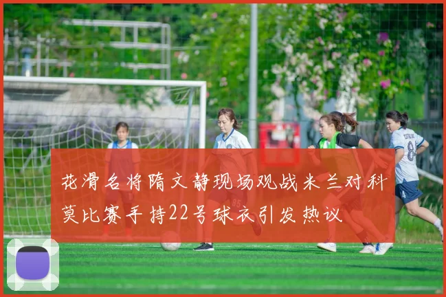 花滑名将隋文静现场观战米兰对科莫比赛手持22号球衣引发热议