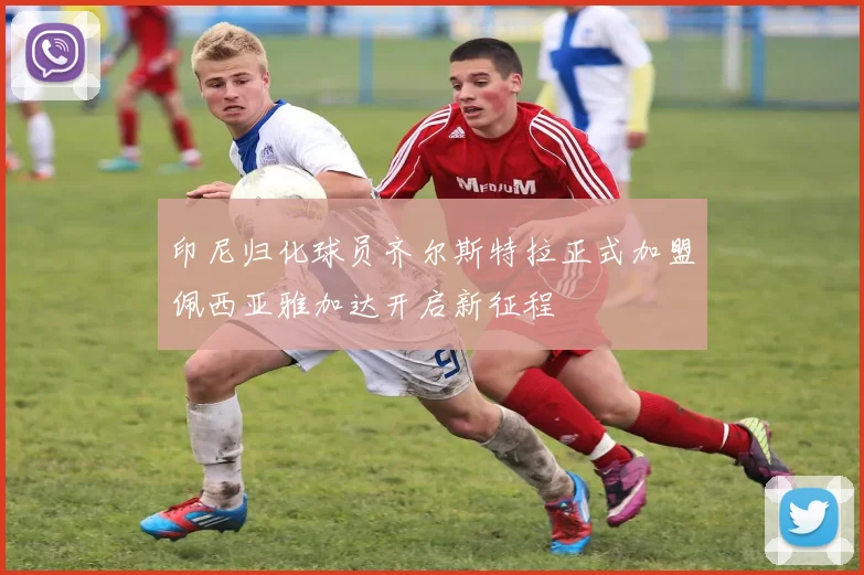 印尼归化球员齐尔斯特拉正式加盟佩西亚雅加达开启新征程