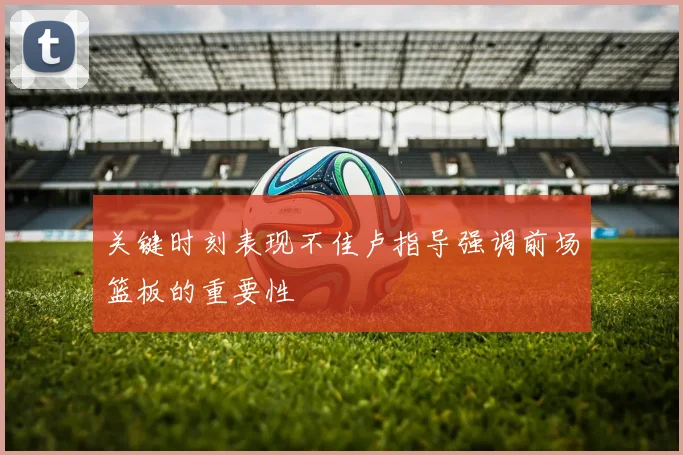 关键时刻表现不佳卢指导强调前场篮板的重要性
