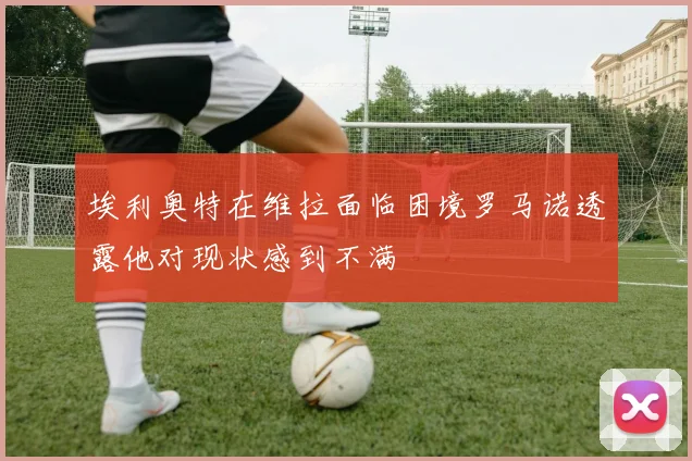 埃利奥特在维拉面临困境罗马诺透露他对现状感到不满