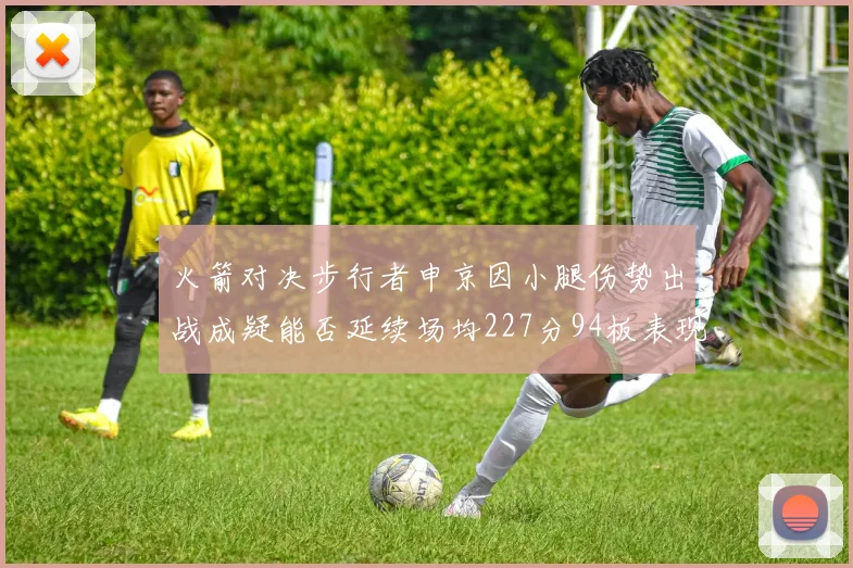 火箭对决步行者申京因小腿伤势出战成疑能否延续场均227分94板表现