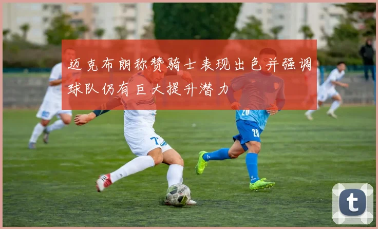 迈克布朗称赞骑士表现出色并强调球队仍有巨大提升潜力