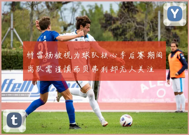 特雷杨被视为球队核心季后赛期间离队需谨慎而贝弗利却无人关注