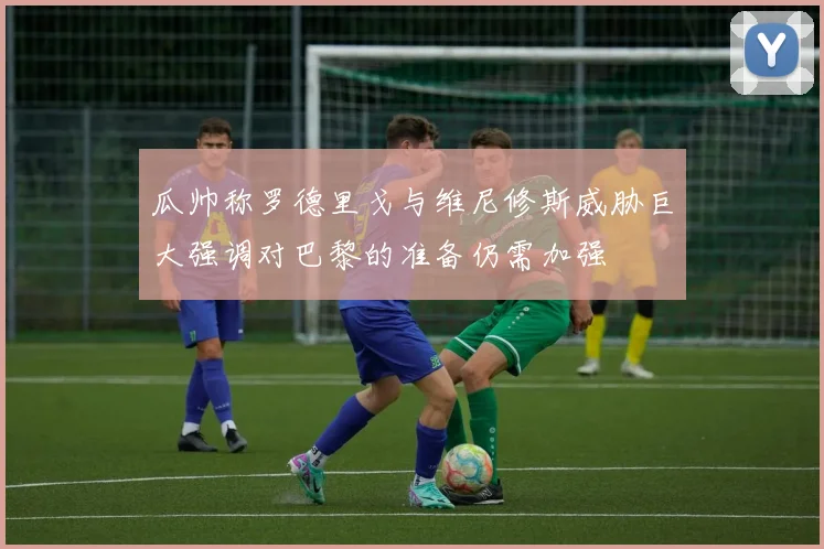 瓜帅称罗德里戈与维尼修斯威胁巨大强调对巴黎的准备仍需加强