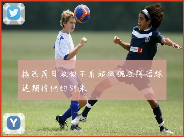 梅西周日放假不看超级碗迈阿密球迷期待他的到来