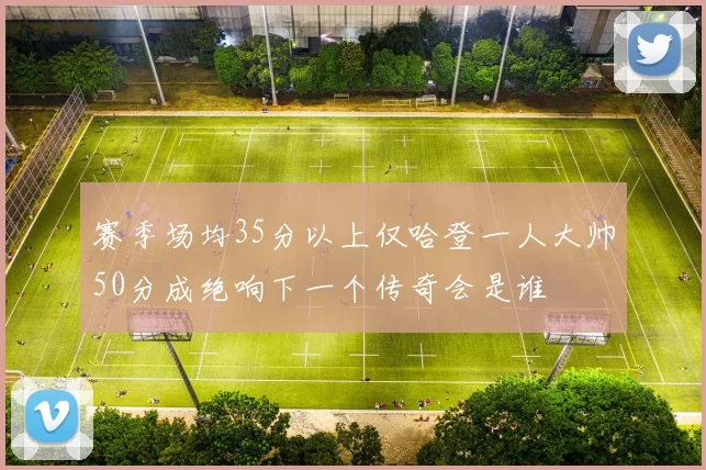 赛季场均35分以上仅哈登一人大帅50分成绝响下一个传奇会是谁