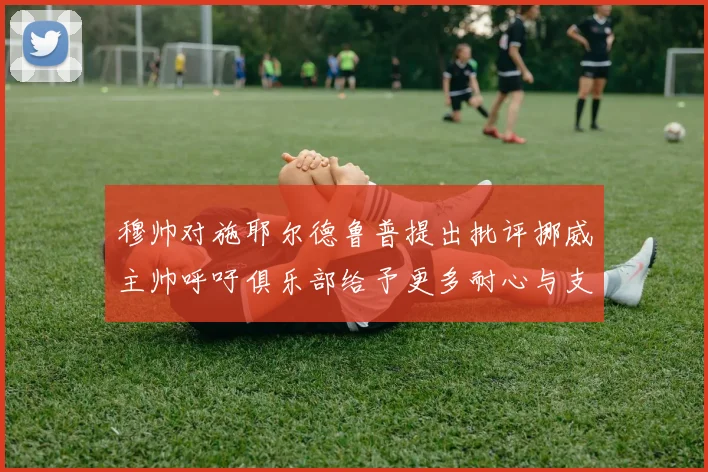 穆帅对施耶尔德鲁普提出批评挪威主帅呼吁俱乐部给予更多耐心与支持