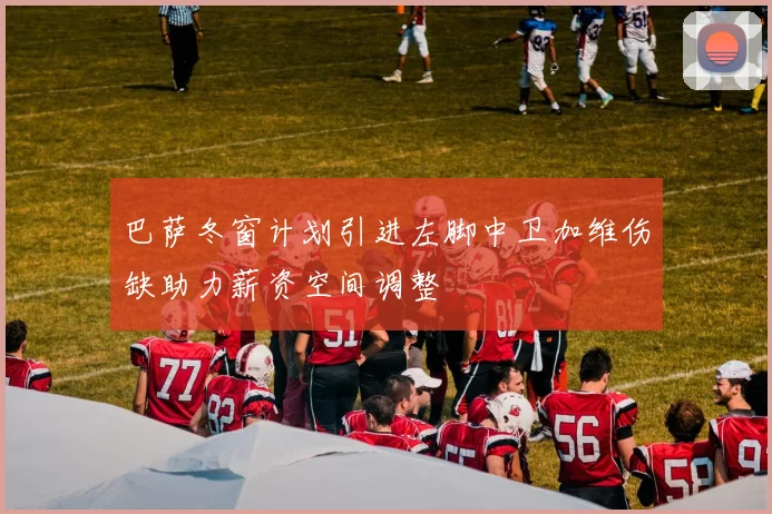 巴萨冬窗计划引进左脚中卫加维伤缺助力薪资空间调整
