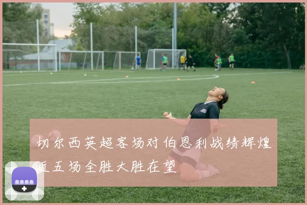 切尔西英超客场对伯恩利战绩辉煌近五场全胜大胜在望