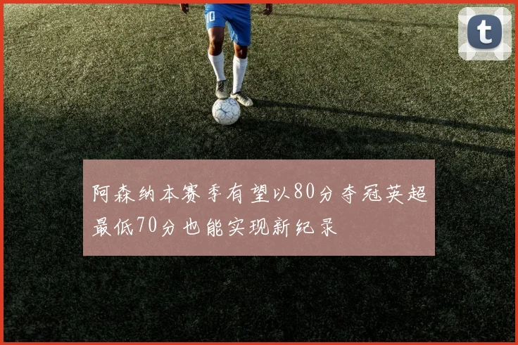 阿森纳本赛季有望以80分夺冠英超最低70分也能实现新纪录