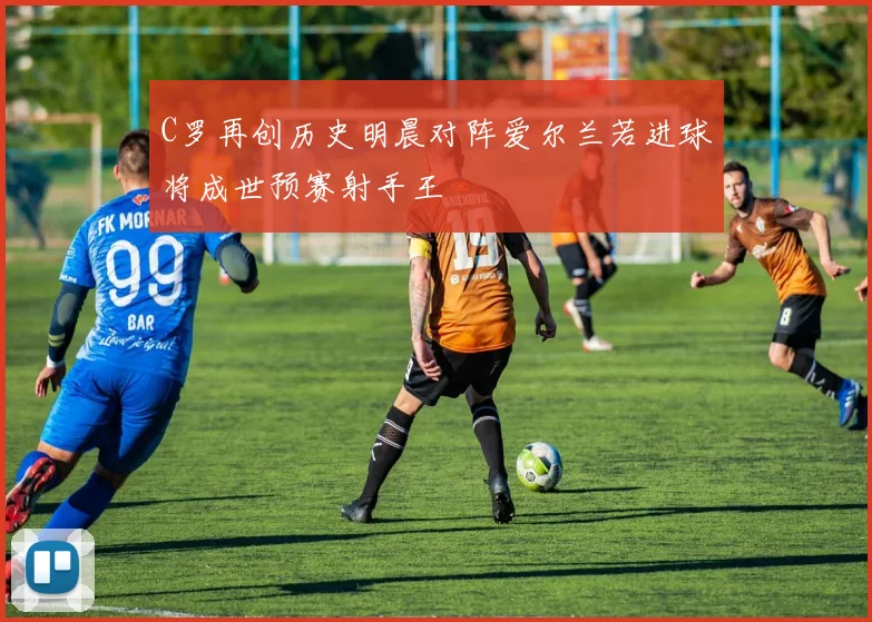 C罗再创历史明晨对阵爱尔兰若进球将成世预赛射手王