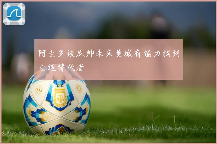 阿圭罗谈瓜帅未来曼城有能力找到合适替代者