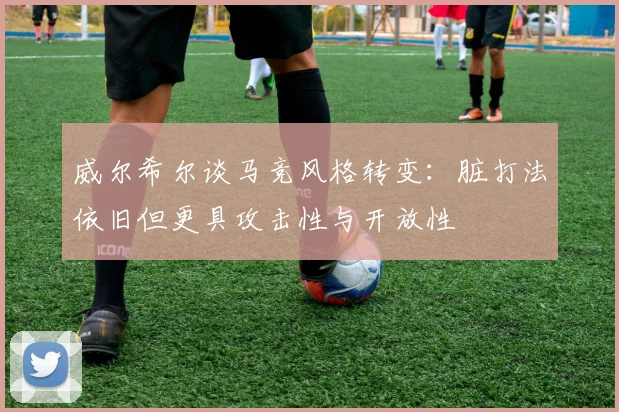 威尔希尔谈马竞风格转变：脏打法依旧但更具攻击性与开放性