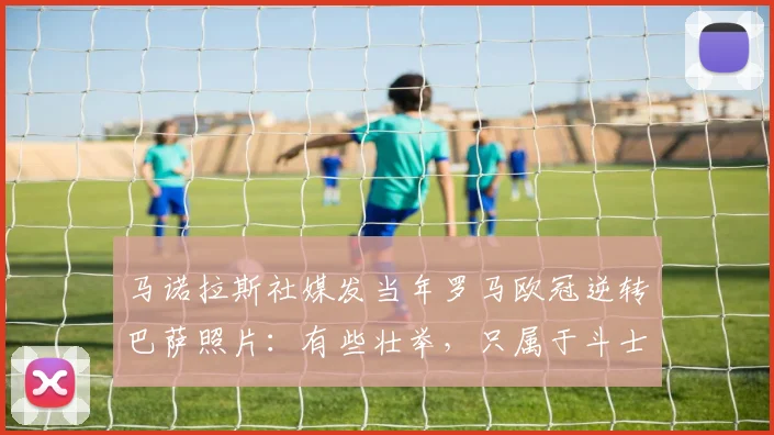 马诺拉斯社媒发当年罗马欧冠逆转巴萨照片：有些壮举，只属于斗士