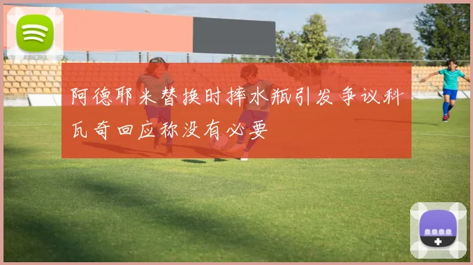 阿德耶米替换时摔水瓶引发争议科瓦奇回应称没有必要