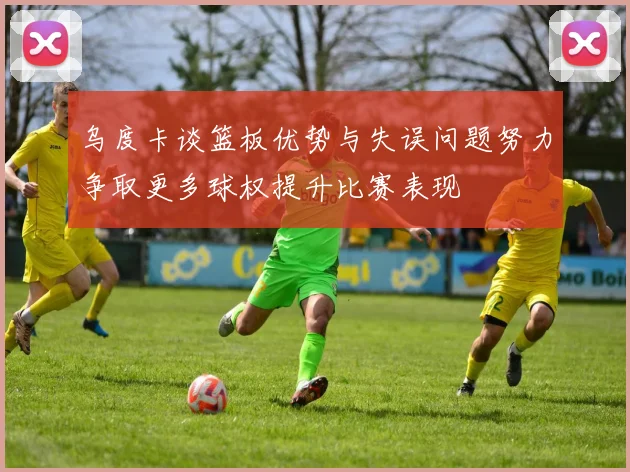 乌度卡谈篮板优势与失误问题努力争取更多球权提升比赛表现