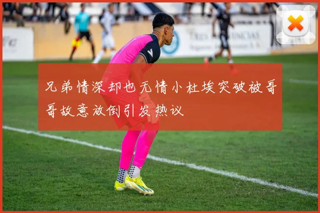 兄弟情深却也无情小杜埃突破被哥哥故意放倒引发热议