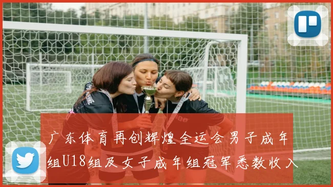 广东体育再创辉煌全运会男子成年组U18组及女子成年组冠军悉数收入囊中